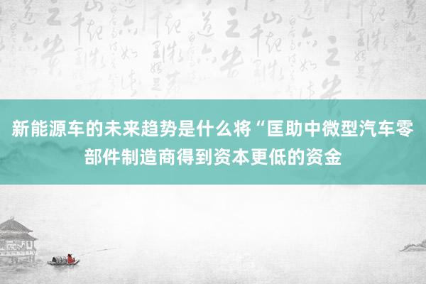 新能源车的未来趋势是什么将“匡助中微型汽车零部件制造商得到资本更低的资金