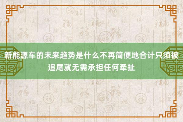 新能源车的未来趋势是什么不再简便地合计只须被追尾就无需承担任何牵扯