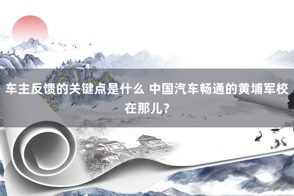 车主反馈的关键点是什么 中国汽车畅通的黄埔军校在那儿？