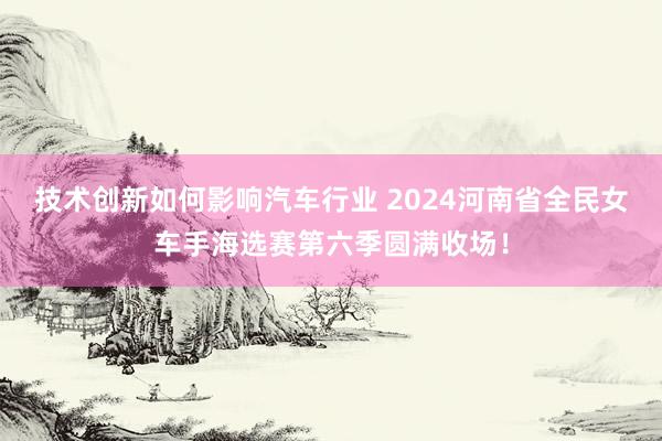 技术创新如何影响汽车行业 2024河南省全民女车手海选赛第六季圆满收场！