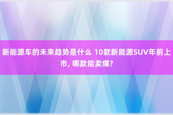 新能源车的未来趋势是什么 10款新能源SUV年前上市, 哪款能卖爆?