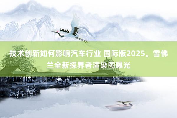 技术创新如何影响汽车行业 国际版2025。雪佛兰全新探界者渲染图曝光