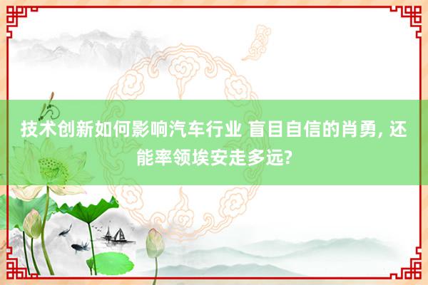 技术创新如何影响汽车行业 盲目自信的肖勇, 还能率领埃安走多远?