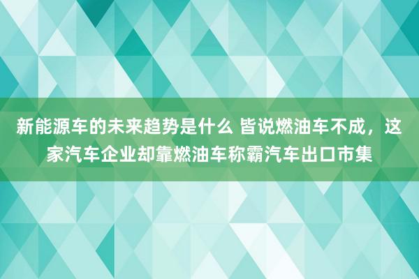 新能源车的未来趋势是什么 皆说燃油车不成，这家汽车企业却靠燃油车称霸汽车出口市集