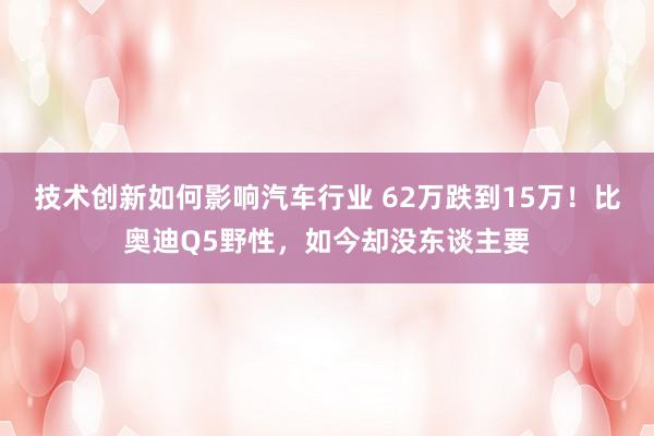 技术创新如何影响汽车行业 62万跌到15万！比奥迪Q5野性，如今却没东谈主要