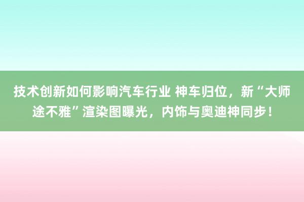 技术创新如何影响汽车行业 神车归位，新“大师途不雅”渲染图曝光，内饰与奥迪神同步！