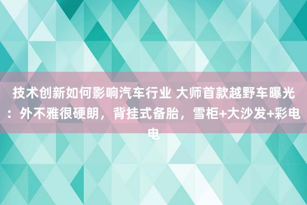 技术创新如何影响汽车行业 大师首款越野车曝光：外不雅很硬朗，背挂式备胎，雪柜+大沙发+彩电