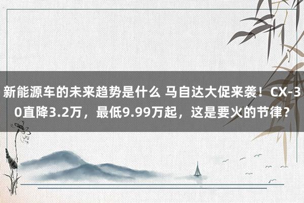 新能源车的未来趋势是什么 马自达大促来袭！CX-30直降3.2万，最低9.99万起，这是要火的节律？