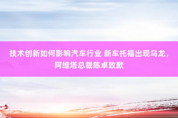 技术创新如何影响汽车行业 新车托福出现乌龙，阿维塔总裁陈卓致歉