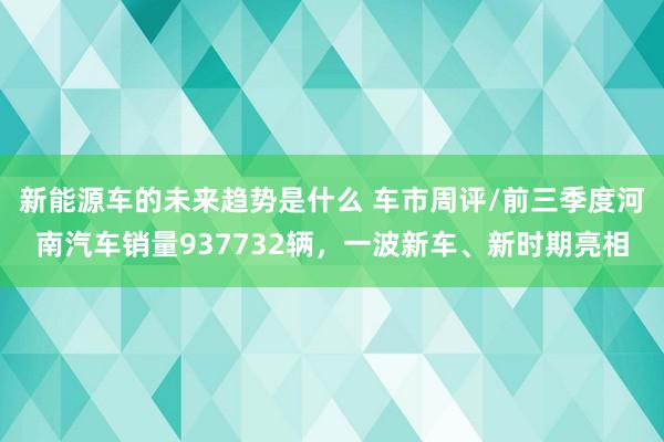 新能源车的未来趋势是什么 车市周评/前三季度河南汽车销量937732辆，一波新车、新时期亮相