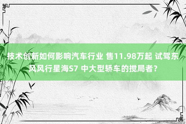 技术创新如何影响汽车行业 售11.98万起 试驾东风风行星海S7 中大型轿车的搅局者？