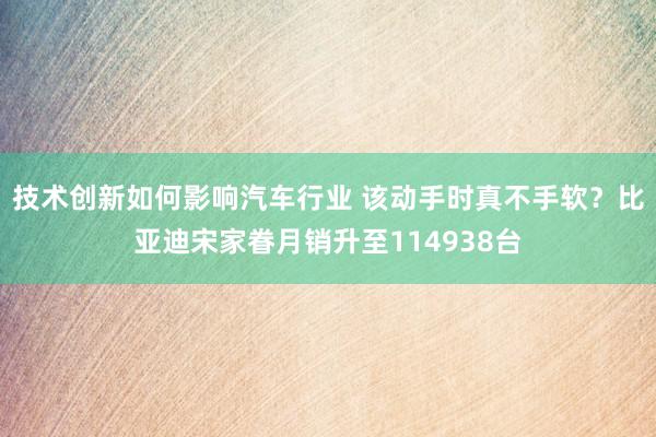 技术创新如何影响汽车行业 该动手时真不手软？比亚迪宋家眷月销升至114938台