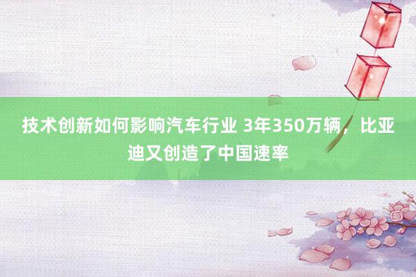 技术创新如何影响汽车行业 3年350万辆，比亚迪又创造了中国速率