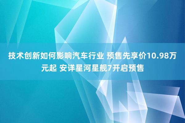 技术创新如何影响汽车行业 预售先享价10.98万元起 安详星河星舰7开启预售