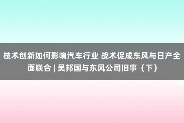 技术创新如何影响汽车行业 战术促成东风与日产全面联合 | 吴邦国与东风公司旧事（下）