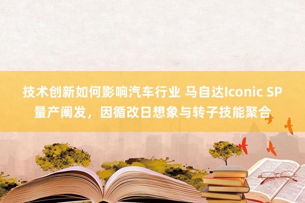 技术创新如何影响汽车行业 马自达Iconic SP量产阐发，因循改日想象与转子技能聚合