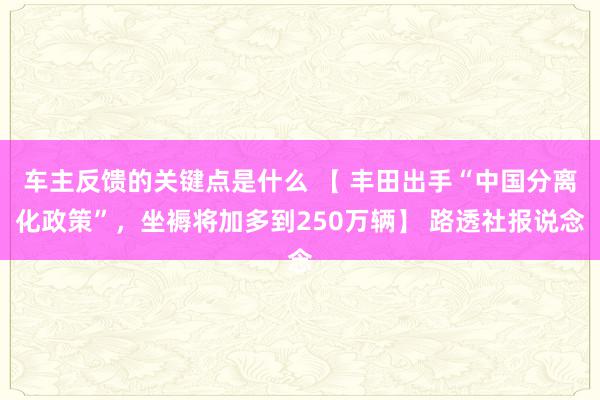 车主反馈的关键点是什么 【 丰田出手“中国分离化政策”，坐褥将加多到250万辆】 路透社报说念