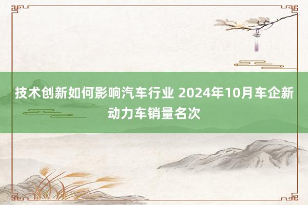 技术创新如何影响汽车行业 2024年10月车企新动力车销量名次