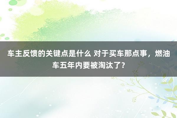 车主反馈的关键点是什么 对于买车那点事，燃油车五年内要被淘汰了？