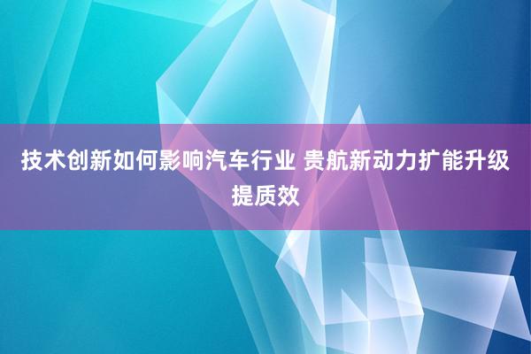 技术创新如何影响汽车行业 贵航新动力扩能升级提质效