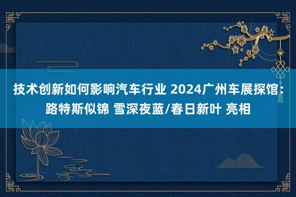 技术创新如何影响汽车行业 2024广州车展探馆：路特斯似锦 