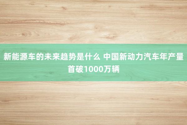 新能源车的未来趋势是什么 中国新动力汽车年产量首破1000万