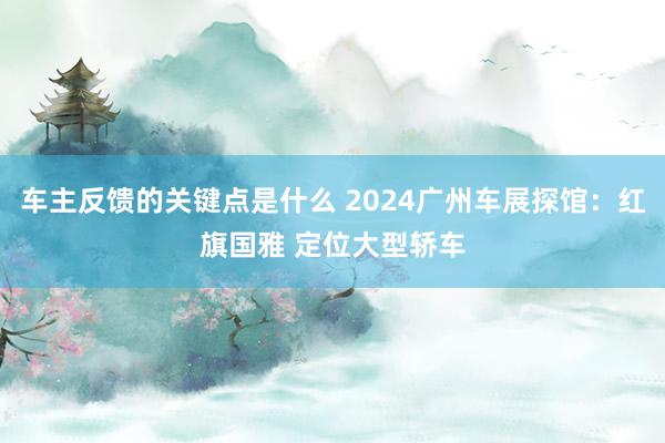 车主反馈的关键点是什么 2024广州车展探馆：红旗国雅 定位