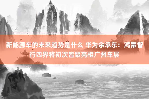 新能源车的未来趋势是什么 华为余承东：鸿蒙智行四界将初次皆聚