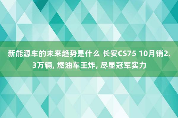 新能源车的未来趋势是什么 长安CS75 10月销2.3万辆,