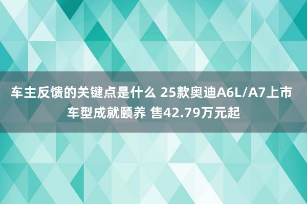 车主反馈的关键点是什么 25款奥迪A6L/A7上市 车型成就颐养 售42.79万元起