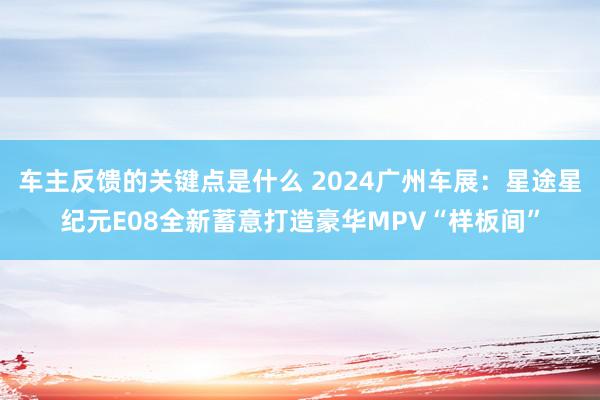 车主反馈的关键点是什么 2024广州车展：星途星纪元E08全新蓄意打造豪华MPV“样板间”