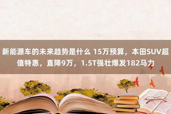 新能源车的未来趋势是什么 15万预算，本田SUV超值特惠，直降9万，1.5T强壮爆发182马力