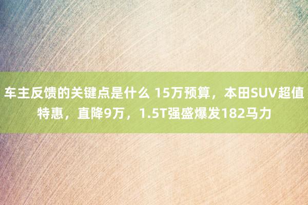 车主反馈的关键点是什么 15万预算，本田SUV超值特惠，直降9万，1.5T强盛爆发182马力