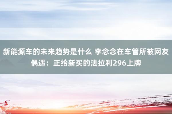 新能源车的未来趋势是什么 李念念在车管所被网友偶遇：正给新买的法拉利296上牌