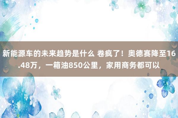 新能源车的未来趋势是什么 卷疯了！奥德赛降至16.48万，一箱油850公里，家用商务都可以