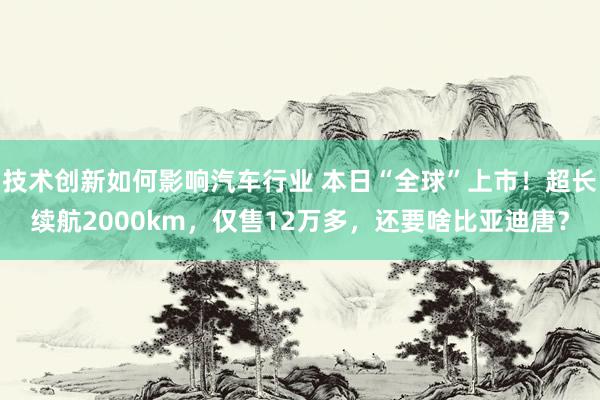 技术创新如何影响汽车行业 本日“全球”上市！超长续航2000km，仅售12万多，还要啥比亚迪唐？