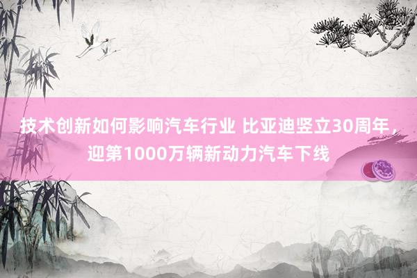 技术创新如何影响汽车行业 比亚迪竖立30周年，迎第1000万辆新动力汽车下线