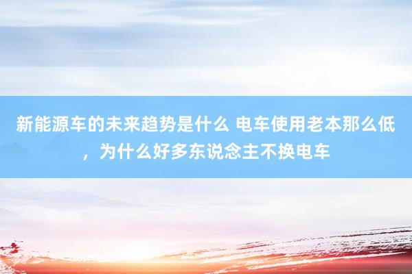 新能源车的未来趋势是什么 电车使用老本那么低，为什么好多东说念主不换电车