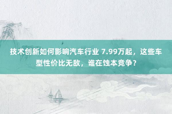 技术创新如何影响汽车行业 7.99万起，这些车型性价比无敌，谁在蚀本竞争？