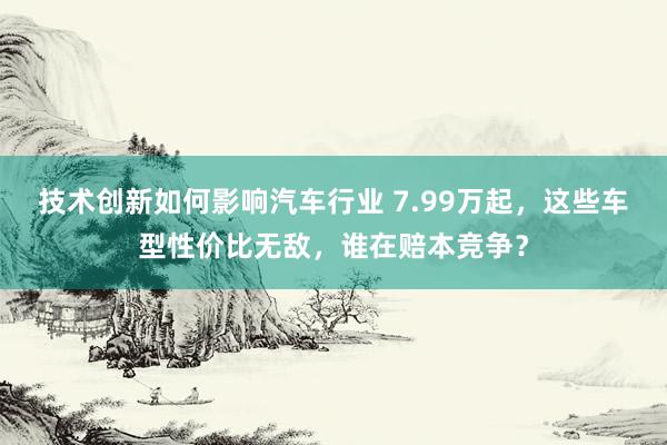 技术创新如何影响汽车行业 7.99万起，这些车型性价比无敌，谁在赔本竞争？