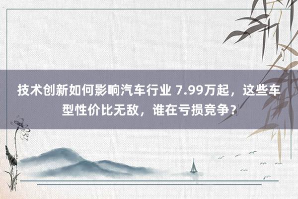 技术创新如何影响汽车行业 7.99万起，这些车型性价比无敌，谁在亏损竞争？