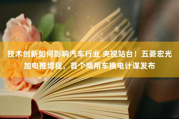 技术创新如何影响汽车行业 央视站台！五菱宏光加电推增程，首个商用车换电计谋发布