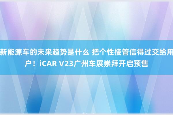 新能源车的未来趋势是什么 把个性接管信得过交给用户！iCAR V23广州车展崇拜开启预售