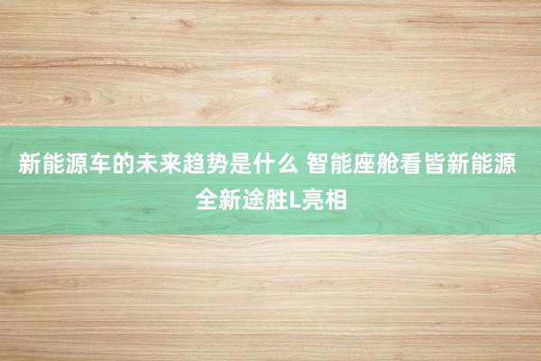 新能源车的未来趋势是什么 智能座舱看皆新能源 全新途胜L亮相