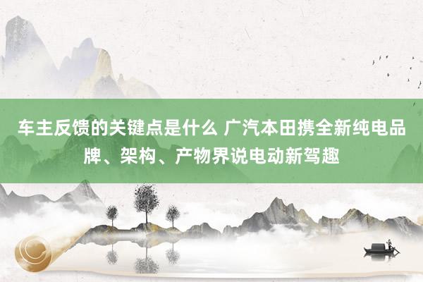 车主反馈的关键点是什么 广汽本田携全新纯电品牌、架构、产物界说电动新驾趣