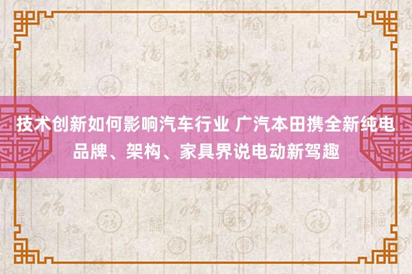 技术创新如何影响汽车行业 广汽本田携全新纯电品牌、架构、家具界说电动新驾趣