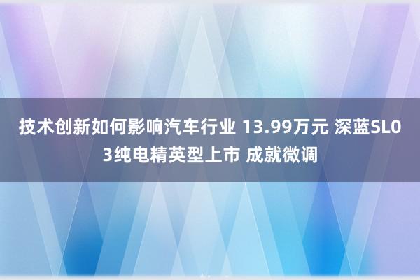 技术创新如何影响汽车行业 13.99万元 深蓝SL03纯电精英型上市 成就微调