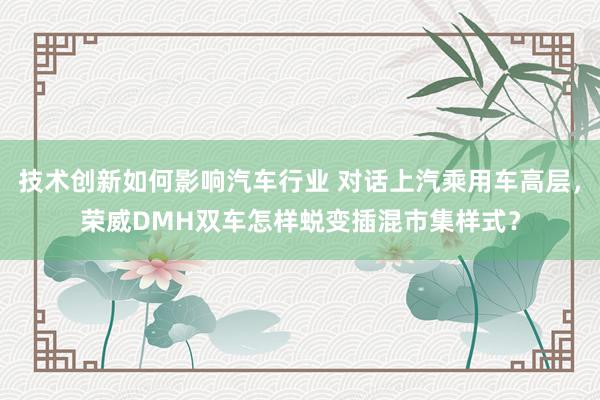 技术创新如何影响汽车行业 对话上汽乘用车高层，荣威DMH双车怎样蜕变插混市集样式？