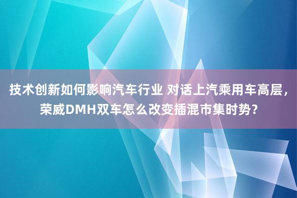 技术创新如何影响汽车行业 对话上汽乘用车高层，荣威DMH双车怎么改变插混市集时势？