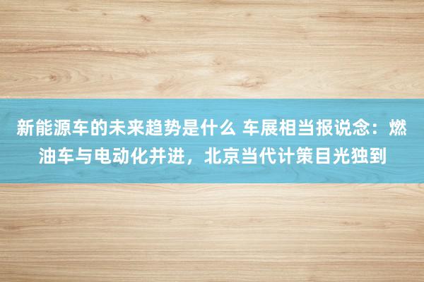 新能源车的未来趋势是什么 车展相当报说念：燃油车与电动化并进，北京当代计策目光独到